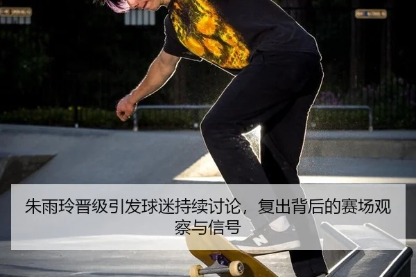 朱雨玲晋级引发球迷持续讨论，复出背后的赛场观察与信号 | m6